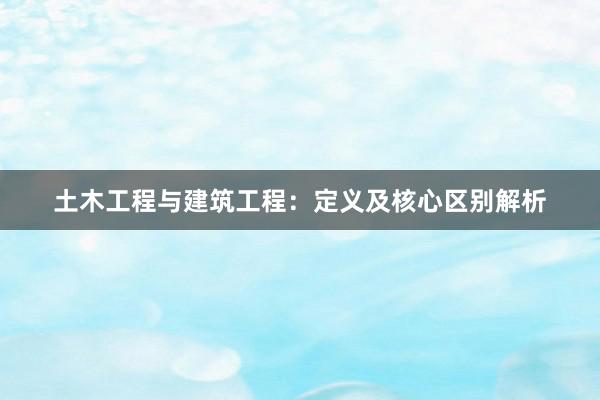 土木工程与建筑工程：定义及核心区别解析