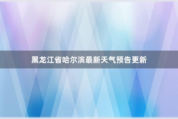 黑龙江省哈尔滨最新天气预告更新